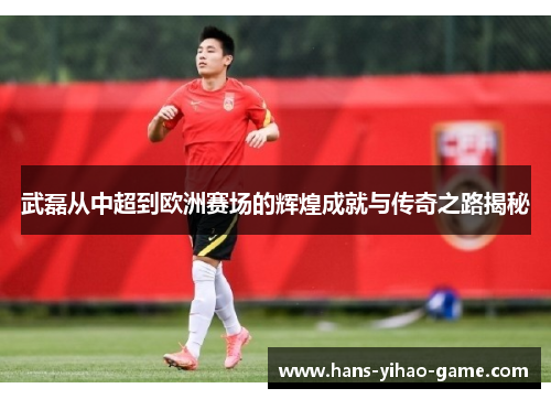 武磊从中超到欧洲赛场的辉煌成就与传奇之路揭秘